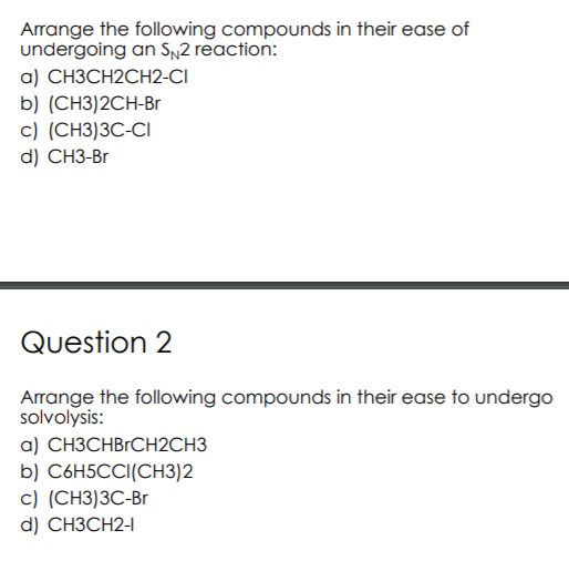 Arrange the following compounds in their ease of
undergoing an SN2 reaction:
a) СНЗСН2СH2-CІ
b) (CH3)2CH-Br
с) (СH3)3C-CI
d) CH3-Br
Question 2
Arrange the following compounds in their ease to undergo
solvolysis:
a) CH3CHBrCH2CH3
b) C6H5CCI(CH3)2
с) (СН3)ЗС-Вr
d) CHЗСН2-
