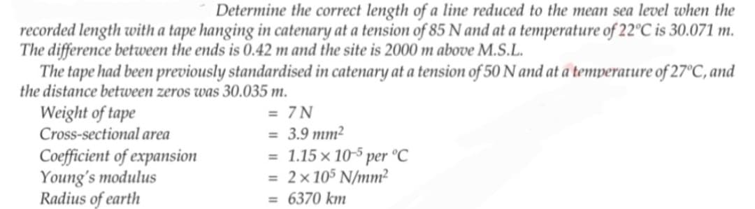 Determine the correct length of a line reduced to the mean sea level when the
recorded length with a tape hanging in catenary at a tension of 85 N and at a temperature of 22°C is 30.071 m.
The difference between the ends is 0.42 m and the site is 2000 m above M.S.L.
The tape had been previously standardised in catenary at a tension of 50 N and at a temperature of 27°C, and
the distance between zeros was 30.035 m.
Weight of tape
Cross-sectional area
Coefficient of expansion
Young's modulus
Radius of earth
= 7N
= 3.9 mm²
= 1.15 x 10-5 per °C
= 2×105 N/mm²
= 6370 km