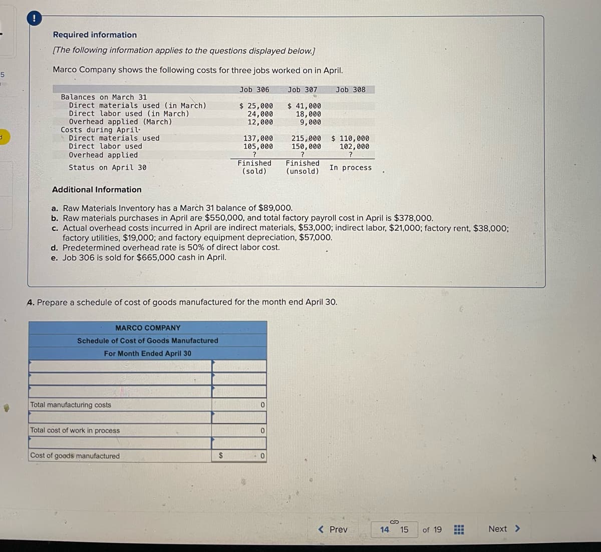 5
3
!
Required information
[The following information applies to the questions displayed below.]
Marco Company shows the following costs for three jobs worked on in April.
Balances on March 31
Direct materials used (in March)
Direct labor used (in March)
Overhead applied (March)
Costs during April-
Direct materials used
Direct labor used
Overhead applied
Status on April 30
MARCO COMPANY
Schedule of Cost of Goods Manufactured
For Month Ended April 30
Total manufacturing costs
Total cost of work in process
Job 306
$ 25,000
24,000
12,000
Cost of goods manufactured
137,000
105,000
$
Additional Information
a. Raw Materials Inventory has a March 31 balance of $89,000.
b. Raw materials purchases in April are $550,000, and total factory payroll cost in April is $378,000.
c. Actual overhead costs incurred in April are indirect materials, $53,000; indirect labor, $21,000; factory rent, $38,000;
factory utilities, $19,000; and factory equipment depreciation, $57,000.
d. Predetermined overhead rate is 50% of direct labor cost.
e. Job 306 is sold for $665,000 cash in April.
Job 307
A. Prepare a schedule of cost of goods manufactured for the month end April 30.
$ 41,000
18,000
9,000
Finished Finished
(sold) (unsold)
0
215,000
150,000
0
Job 308
$ 110,000
102,000
?
In process
< Prev
14
S
15
of 19
++
Next >