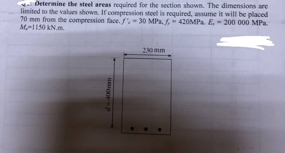 Determine the steel areas required for the section shown. The dimensions are
limited to the values shown. If compression steel is required, assume it will be placed
70 mm from the compression face. f'e = 30 MPa, fy = 420MPa. Es = 200 000 MPa.
M-1150 kN.m.
d = 400mm
230 mm