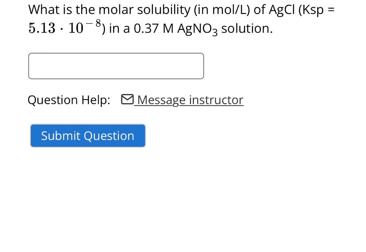 What is the molar solubility (in mol/L) of AgCl (Ksp =
5.13 · 10−8) in a 0.37 M AgNO3 solution.
Question Help: Message instructor
Submit Question