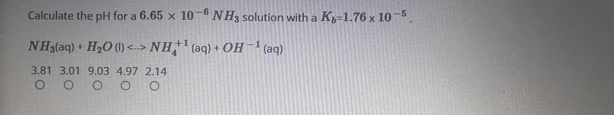 Calculate the pH for a 6.65 x 10-6 NH3 solution with a K-1.76 x 10-5.
NH3(aq) + H₂O (1) <--> NH+¹(aq) + OH-¹ (aq)
+1
3.81 3.01 9.03 4.97 2.14
O
0 0
O