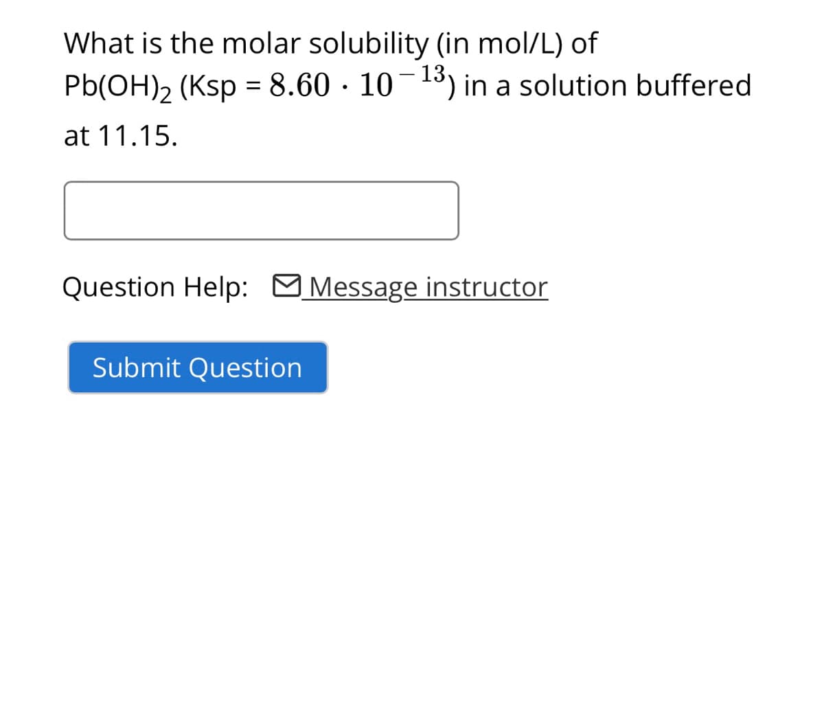 What is the molar solubility (in mol/L) of
Pb(OH)₂ (Ksp = 8.60 · 10−¹3) in a solution buffered
at 11.15.
Question Help: Message instructor
Submit Question