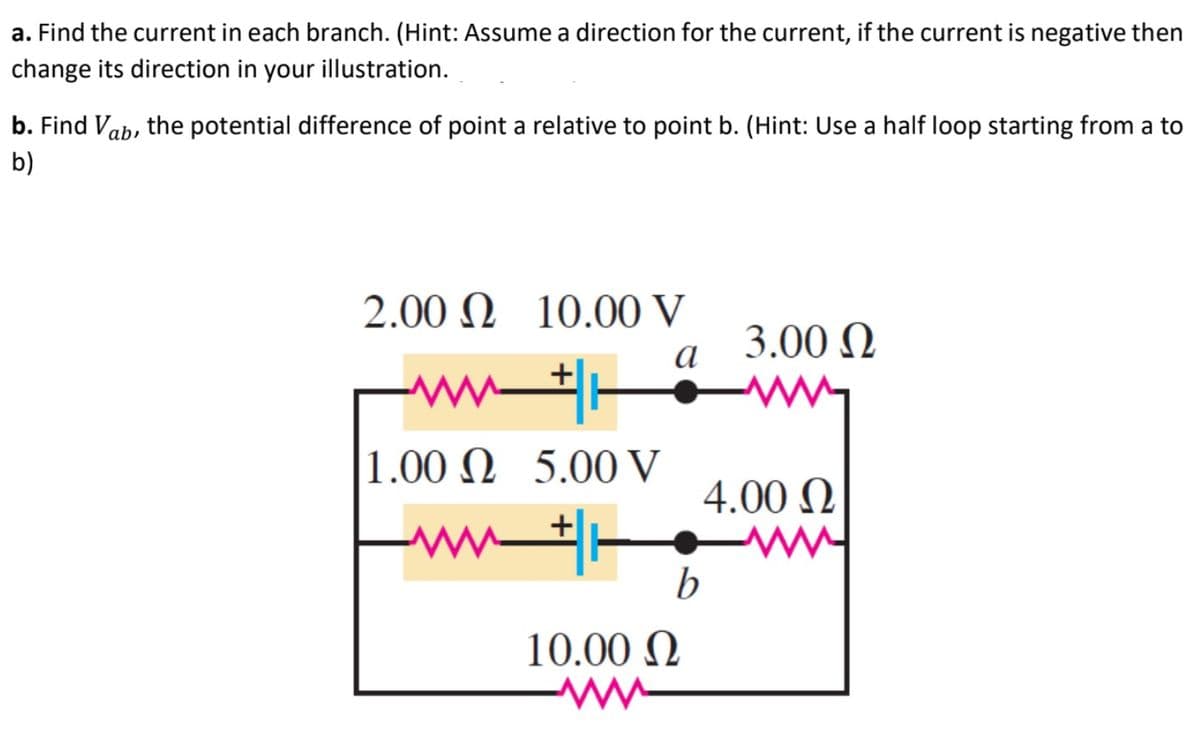 a. Find the current in each branch. (Hint: Assume a direction for the current, if the current is negative then
change its direction in your illustration.
b. Find Vab, the potential difference of point a relative to point b. (Hint: Use a half loop starting from a to
b)
2.00 Ω 10.00 V
3.00 N
а
w-
1.00 N 5.00 V
4.00 N
b
10.00 N

