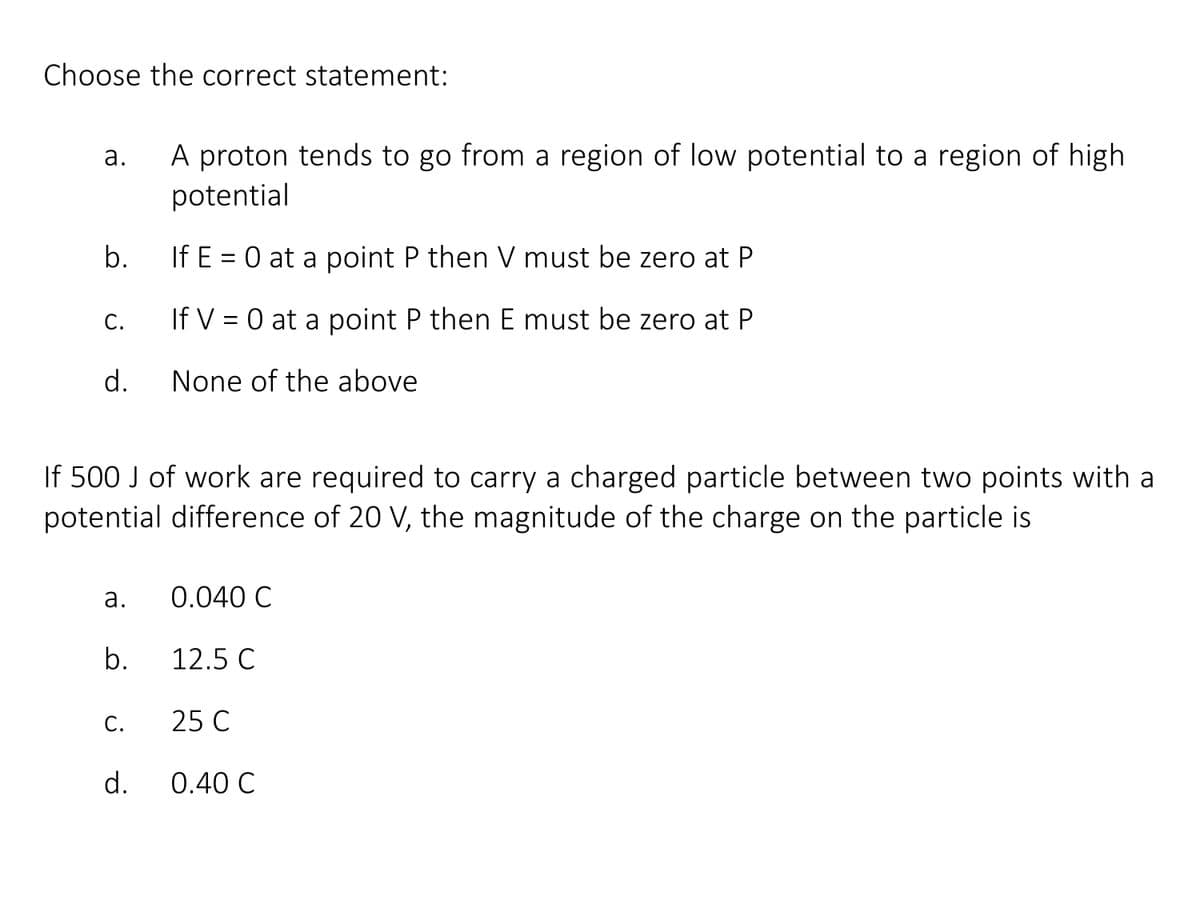 Choose the correct statement:
A proton tends to go from a region of low potential to a region of high
potential
a.
b.
If E = 0 at a point P then V must be zero at P
С.
If V = 0 at a point P then E must be zero at P
d.
None of the above
If 500 J of work are required to carry a charged particle between two points with a
potential difference of 20 V, the magnitude of the charge on the particle is
а.
0.040 C
b.
12.5 C
С.
25 C
d.
0.40 C
