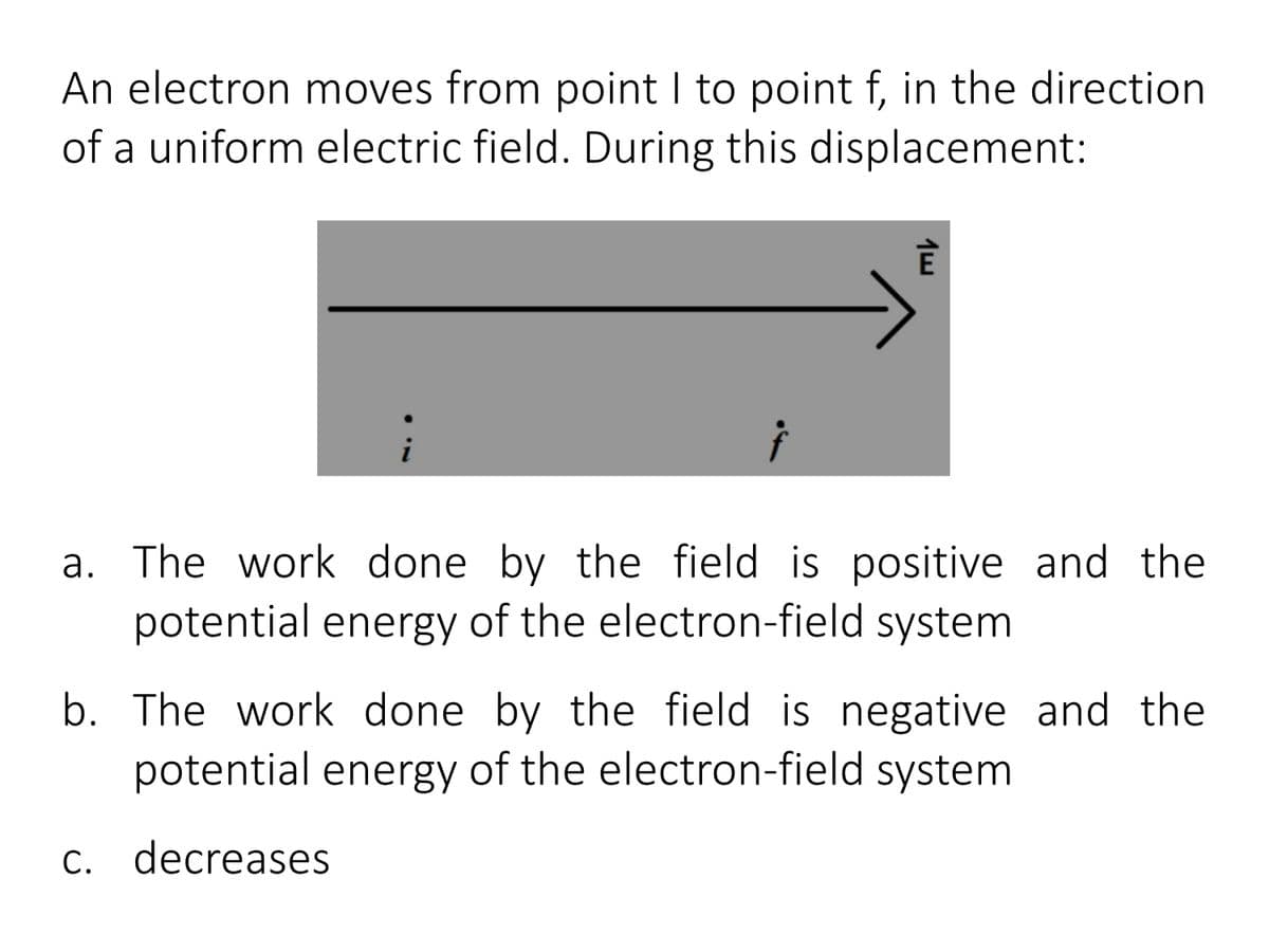 An electron moves from point I to point f, in the direction
of a uniform electric field. During this displacement:
a. The work done by the field is positive and the
potential energy of the electron-field system
b. The work done by the field is negative and the
potential energy of the electron-field system
c. decreases
