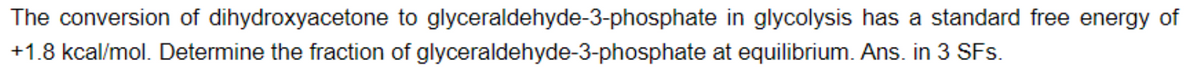 The conversion of dihydroxyacetone to glyceraldehyde-3-phosphate in glycolysis has a standard free energy of
+1.8 kcal/mol. Determine the fraction of glyceraldehyde-3-phosphate at equilibrium. Ans. in 3 SFs.
