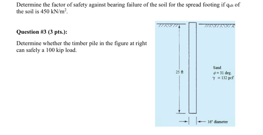Determine the factor of safety against bearing failure of the soil for the spread footing if qult of
the soil is 450 kN/m².
Question #3 (3 pts.):
Determine whether the timber pile in the figure at right
can safely a 100 kip load.
Sand
25 ft
= 31 deg.
Y = 132 pcf
16" diameter