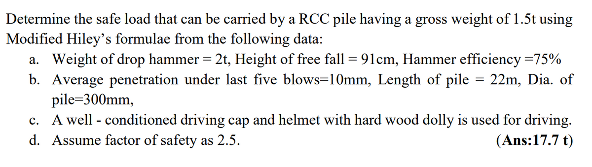 Determine the safe load that can be carried by a RCC pile having a gross weight of 1.5t using
Modified Hiley's formulae from the following data:
a. Weight of drop hammer = 2t, Height of free fall = 91cm, Hammer efficiency =75%
b. Average penetration under last five blows=10mm, Length of pile = 22m, Dia. of
pile=300mm,
c. A well - conditioned driving cap and helmet with hard wood dolly is used for driving.
d. Assume factor of safety as 2.5.
(Ans:17.7 t)