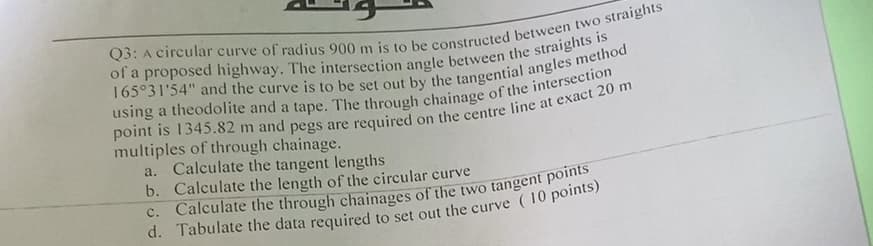Q3: A circular curve of radius 900 m is to be constructed between two straights
of a proposed highway. The intersection angle between the straights is
165°31'54" and the curve is to be set out by the tangential angles method
using a theodolite and a tape. The through chainage of the intersection
point is 1345.82 m and pegs are required on the centre line at exact 20 m
multiples of through chainage.
a.
Calculate the tangent lengths
b. Calculate the length of the circular curve
c. Calculate the through chainages of the two tangent points
d. Tabulate the data required to set out the curve (10 points)