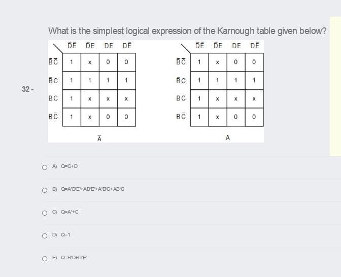 What is the simplest logical expression of the Karnough table given below?
DE DE
DE DE
DE DE DE DĒ
1
BC
BC
1
1
1
1
1
1
1
32 -
BC
1
BC
1
1
O A) Q=C+D
B) CFA'DEYADE¥A'BC+AB'C
O9 QFA'+C
D) Q=1
E) Q-B'C+D'E
1,
1.
10
