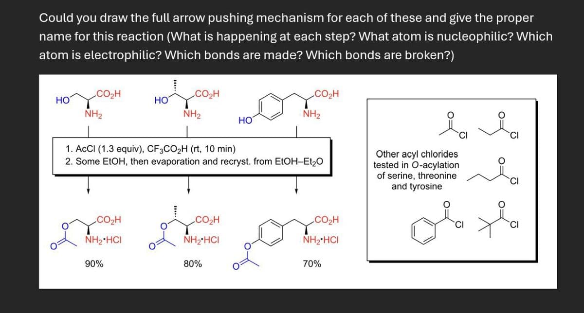 Could you draw the full arrow pushing mechanism for each of these and give the proper
name for this reaction (What is happening at each step? What atom is nucleophilic? Which
atom is electrophilic? Which bonds are made? Which bonds are broken?)
CO₂H
.CO,H
CO₂H
HO
HO
NH2
NH2
NH2
HO
1. ACCI (1.3 equiv), CF3CO2H (rt, 10 min)
2. Some EtOH, then evaporation and recryst. from EtOH-Et₂O
Other acyl chlorides
tested in O-acylation
of serine, threonine
and tyrosine
CI
CO₂H
NH2 HCI
CO₂H
CO₂H
NH2 HCI
NH2 HCI
90%
80%
70%
الامل
CI