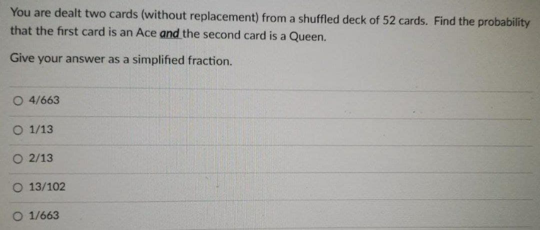 You are dealt two cards (without replacement) from a shuffled deck of 52 cards. Find the probability
that the first card is an Ace and the second card is a Queen.
Give your answer as a simplified fraction.
O 4/663
O 1/13
O 2/13
O 13/102
1/663