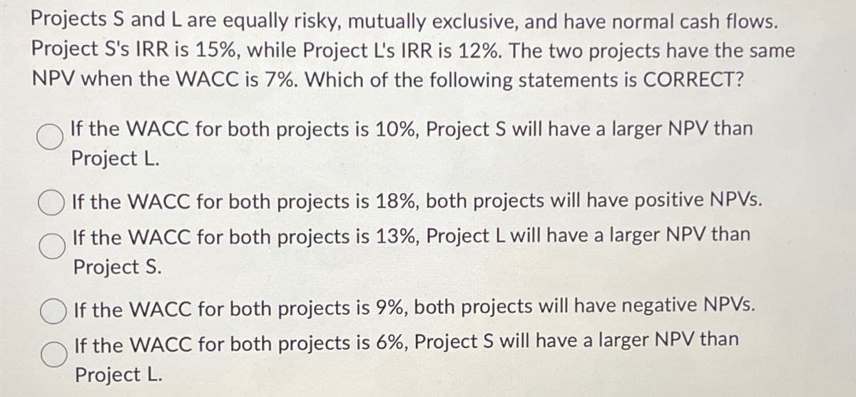 Projects S and L are equally risky, mutually exclusive, and have normal cash flows.
Project S's IRR is 15%, while Project L's IRR is 12%. The two projects have the same
NPV when the WACC is 7%. Which of the following statements is CORRECT?
If the WACC for both projects is 10%, Project S will have a larger NPV than
Project L.
If the WACC for both projects is 18%, both projects will have positive NPVs.
If the WACC for both projects is 13%, Project L will have a larger NPV than
Project S.
If the WACC for both projects is 9%, both projects will have negative NPVs.
If the WACC for both projects is 6%, Project S will have a larger NPV than
Project L.