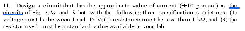11. Design a circuit that has the approximate value of current (±10 percent) as the
circuits of Fig. 3.2a and b but with the following three specification restrictions: (1)
voltage must be between 1 and 15 V; (2) resistance must be less than 1 kQ; and (3) the
resistor used must be a standard value available in your lab.