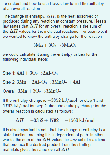 To understand how to use Hess's law to find the enthalpy
of an overall reaction.
The change in enthalpy, AH, is the heat absorbed or
produced during any reaction at constant pressure. Hess's
law states that AH for an overall reaction is the sum of
the AH values for the individual reactions. For example, if
we wanted to know the enthalpy change for the reaction
3Mn + 302→3MnO2
we could calculate it using the enthalpy values for the
following individual steps:
Step 1: 4Al + 302→2Al½O3
Step 2: 3Mn + 2Al½Og→3MnO2 + 4Al
Overall: 3Mn + 302→3MNO2
If the enthalpy change is –3352 kJ/mol for step 1 and
1792 kJ/mol for step 2, then the enthalpy change for the
overall reaction is calculated as follows:
AH=-3352+ 1792 = -1560 kJ/mol
It is also important to note that the change in enthalpy is a
state function, meaning it is independent of path. In other
words, the sum of the AH values for any set of reactions
that produce the desired product from the starting
materials gives the same overall AH.
