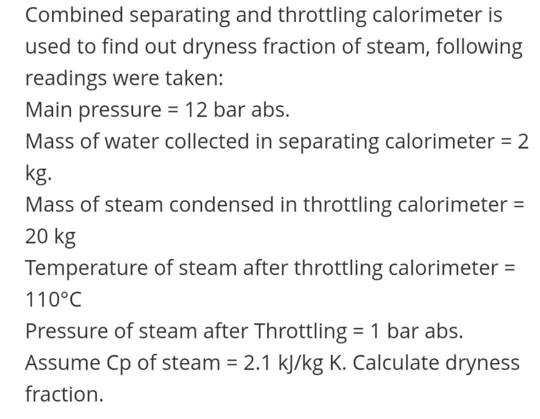 Combined separating and throttling calorimeter is
used to find out dryness fraction of steam, following
readings were taken:
Main pressure = 12 bar abs.
Mass of water collected in separating calorimeter = 2
kg.
Mass of steam condensed in throttling calorimeter =
20 kg
Temperature of steam after throttling calorimeter =
%3D
110°C
Pressure of steam after Throttling = 1 bar abs.
Assume Cp of steam = 2.1 kJ/kg K. Calculate dryness
fraction.
