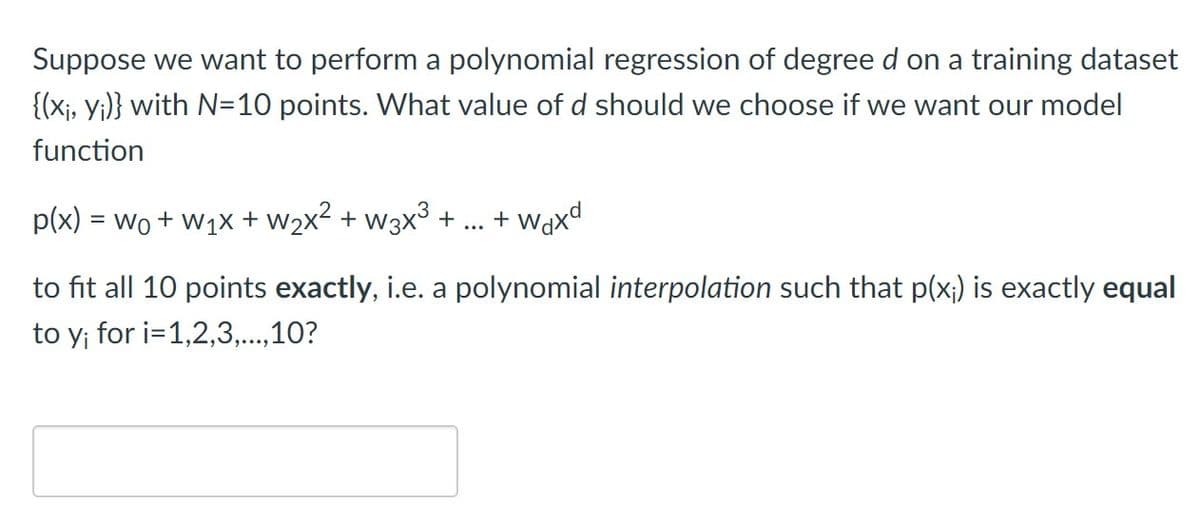 Suppose we want to perform a polynomial regression of degree d on a training dataset
{(xj, Y;)} with N=10 points. What value of d should we choose if we want our model
function
p(x) = wo + w1x + w2x2 + w3x3 +
+ Waxd
...
to fit all 10 points exactly, i.e. a polynomial interpolation such that p(x;) is exactly equal
to y; for i=1,2,3,..,10?
