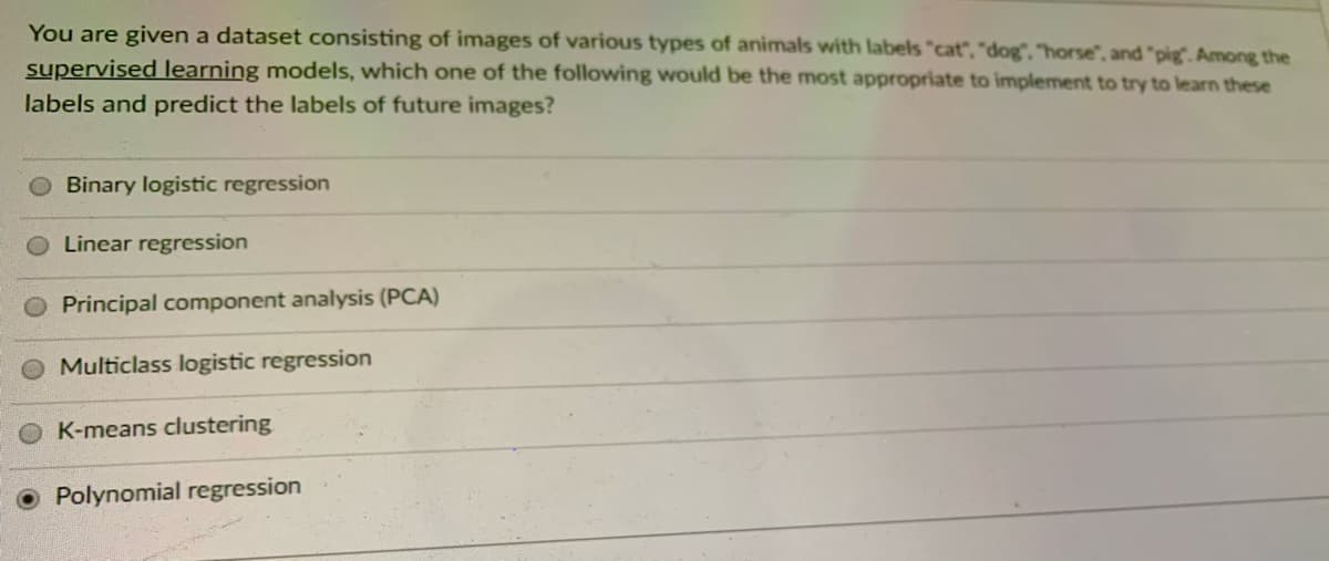 You are given a dataset consisting of images of various types of animals with labels "cat", "dog". "horse", and "pig. Among the
supervised learning models, which one of the following would be the most appropriate to implement to try to learn these
labels and predict the labels of future images?
Binary logistic regression
Linear regression
Principal component analysis (PCA)
Multiclass logistic regression
K-means clustering
O Polynomial regression
