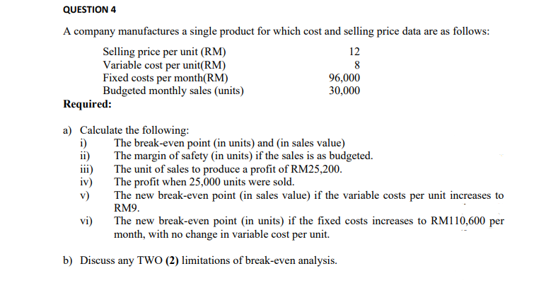QUESTION 4
A company manufactures a single product for which cost and selling price data are as follows:
Selling price per unit (RM)
Variable cost per unit(RM)
Fixed costs per month(RM)
Budgeted monthly sales (units)
Required:
a) Calculate the following:
i)
ii)
iii)
iv)
v)
vi)
12
8
96,000
30,000
The break-even point (in units) and (in sales value)
The margin of safety (in units) if the sales is as budgeted.
The unit of sales to produce a profit of RM25,200.
The profit when 25,000 units were sold.
The new break-even point (in sales value) if the variable costs per unit increases to
RM9.
b) Discuss any TWO (2) limitations of break-even analysis.
The new break-even point (in units) if the fixed costs increases to RM110,600 per
month, with no change in variable cost per unit.