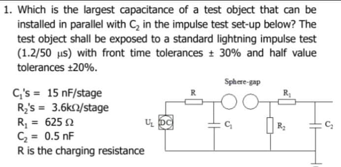 1. Which is the largest capacitance of a test object that can be
installed in parallel with C₂ in the impulse test set-up below? The
test object shall be exposed to a standard lightning impulse test
(1.2/50 us) with front time tolerances ± 30% and half value
tolerances +20%.
C₁'s 15 nF/stage
R₂'s= 3.6k/stage
R₁ = 62502
Ω
C₂ = 0.5 nF
R is the charging resistance
U₂ DC
Sphere-gap
O
C₁
R₁
R₂
C₂