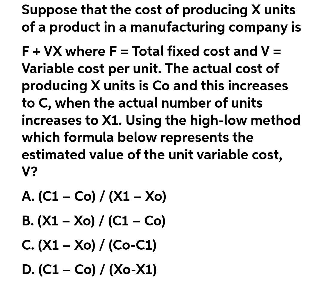 Suppose that the cost of producing X units
of a product in a manufacturing company is
F + VX where F = Total fixed cost and V =
Variable cost per unit. The actual cost of
producing X units is Co and this increases
to C, when the actual number of units
increases to X1. Using the high-low method
which formula below represents the
estimated value of the unit variable cost,
V?
A. (C1 – Co) / (X1 – Xo)
B. (X1 - Xo) / (C1 – Co)
C. (X1 Xo) / (Co-C1)
D. (C1 - Co) / (Xo-X1)