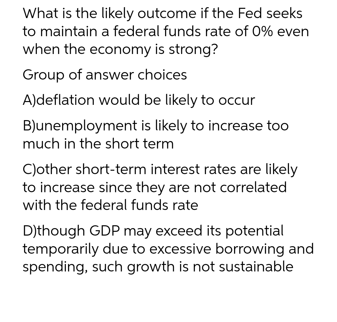 What is the likely outcome if the Fed seeks
to maintain a federal funds rate of 0% even
when the economy is strong?
Group of answer choices
A)deflation would be likely to occur
B)unemployment is likely to increase too
much in the short term
C)other short-term interest rates are likely
to increase since they are not correlated
with the federal funds rate
D)though GDP may exceed its potential
temporarily due to excessive borrowing and
spending, such growth is not sustainable