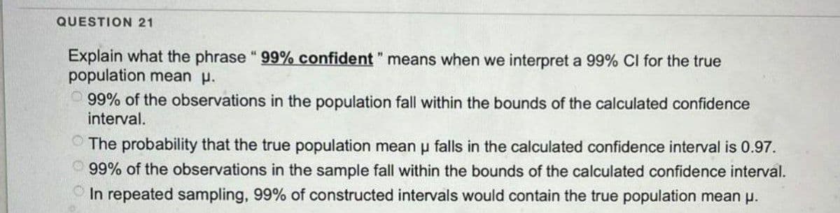 QUESTION 21
Explain what the phrase " 99% confident " means when we interpret a 99% CI for the true
population mean μ.
99% of the observations in the population fall within the bounds of the calculated confidence
interval.
The probability that the true population mean u falls in the calculated confidence interval is 0.97.
99% of the observations in the sample fall within the bounds of the calculated confidence interval.
In repeated sampling, 99% of constructed intervals would contain the true population mean μ.