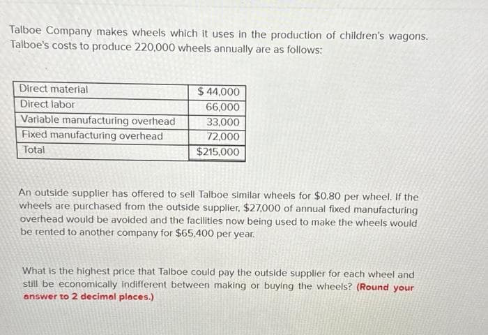 Talboe Company makes wheels which it uses in the production of children's wagons.
Talboe's costs to produce 220,000 wheels annually are as follows:
Direct material
Direct labor
Variable manufacturing overhead
Fixed manufacturing overhead
Total
$ 44,000
66,000
33,000
72,000
$215,000
An outside supplier has offered to sell Talboe similar wheels for $0.80 per wheel. If the
wheels are purchased from the outside supplier, $27,000 of annual fixed manufacturing
overhead would be avoided and the facilities now being used to make the wheels would
be rented to another company for $65.400 per year.
What is the highest price that Talboe could pay the outside supplier for each wheel and
still be economically indifferent between making or buying the wheels? (Round your
answer to 2 decimal places.)