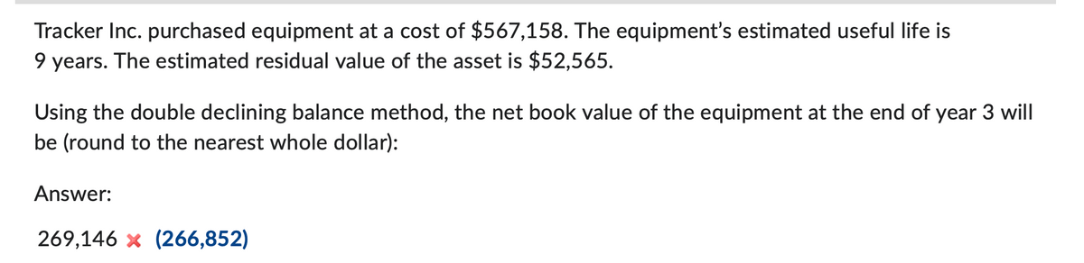 Tracker Inc. purchased equipment at a cost of $567,158. The equipment's estimated useful life is
9 years. The estimated residual value of the asset is $52,565.
Using the double declining balance method, the net book value of the equipment at the end of year 3 will
be (round to the nearest whole dollar):
Answer:
269,146 x (266,852)
