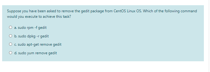 Suppose you have been asked to remove the gedit package from CentOS Linux OS. Which of the following command
would you execute to achieve this task?
O a. sudo rpm -f gedit
O b. sudo dpkg -r gedit
O c.sudo apt-get remove gedit
O d. sudo yum remove gedit
