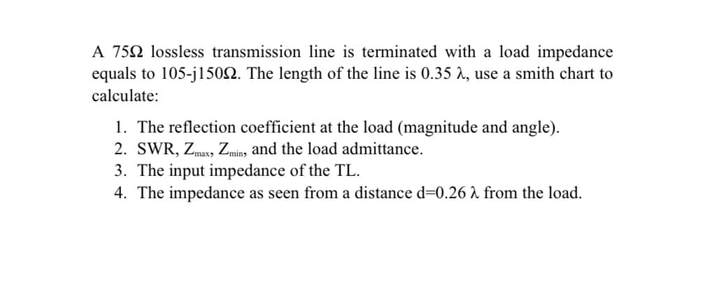 A 752 lossless transmission line is terminated with a load impedance
equals to 105-jl1502. The length of the line is 0.35 r, use a smith chart to
calculate:
1. The reflection coefficient at the load (magnitude and angle).
2. SWR, Zmaxy, Zmin, and the load admittance.
3. The input impedance of the TL.
4. The impedance as seen from a distance d=0.26 ^ from the load.
