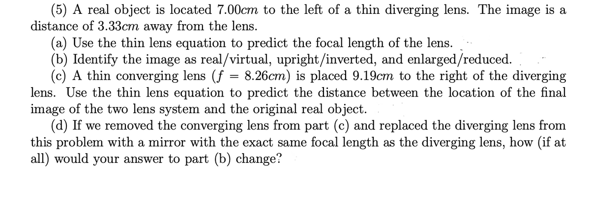 (5) A real object is located 7.00cm to the left of a thin diverging lens. The image is a
distance of 3.33cm away from the lens.
(a) Use the thin lens equation to predict the focal length of the lens.
(b) Identify the image as real/virtual, upright/inverted, and enlarged/reduced.
(c) A thin converging lens (f
lens. Use the thin lens equation to predict the distance between the location of the final
image of the two lens system and the original real object.
(d) If we removed the converging lens from part (c) and replaced the diverging lens from
this problem with a mirror with the exact same focal length as the diverging lens, how (if at
all) would your answer to part (b) change?
8.26cm) is placed 9.19cm to the right of the diverging
