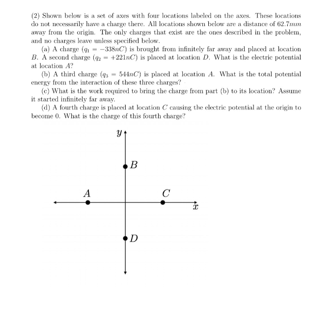 (2) Shown below is a set of axes with four locations labeled on the axes. These locations
do not necessarily have a charge there. All locations shown below are a distance of 62.7mm
away from the origin. The only charges that exist are the ones described in the problem,
and no charges leave unless specified below.
(a) A charge (g = -338nC) is brought from infinitely far away and placed at location
B. A second charge (92 = +221nC) is placed at location D. What is the electric potential
at location A?
(b) A third charge (43 = 544nC) is placed at location A. What is the total potential
energy from the interaction of these three charges?
(c) What is the work required to bring the charge from part (b) to its location? Assume
it started infinitely far away.
(d) A fourth charge is placed at location C causing the electric potential at the origin to
become 0. What is the charge of this fourth charge?
B
A
C
D
