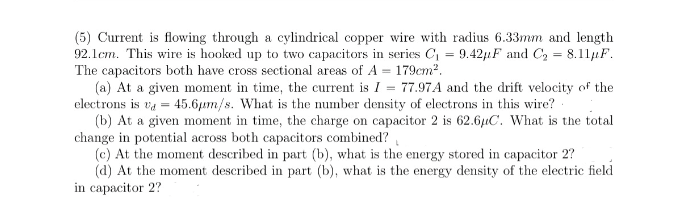 (5) Current is flowing through a cylindrical copper wire with radius 6.33mm and length
92.1cm. This wire is hooked up to two capacitors in series C1 = 9.42,1F and C2 = 8.11µF.
The capacitors both have cross sectional areas of A = 179cm2.
(a) At a given moment in time, the current is I = 77.97A and the drift velocity of the
electrons is va = 45.6µm/s. What is the number density of electrons in this wire?
(b) At a given moment in time, the charge on capacitor 2 is 62.6uC. What is the total
change in potential across both capacitors combined?
(c) At the moment described in part (b), what is the energy stored in capacitor 2?
(d) At the moment described in part (b), what is the energy density of the electric field
in capacitor 2?
%3D
