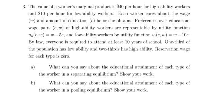 3. The value of a worker's marginal product is $40 per hour for high-ability workers
and $10 per hour for low-ability workers. Each worker cares about the wage
(w) and amount of education (e) he or she obtains. Preferences over education-
wage pairs (e, w) of high-ability workers are representable by utility function
un(e, w) = w - 5e, and low-ability workers by utility function u(e, w) = w – 10e.
By law, everyone is required to attend at least 10 years of school. One-third of
the population has low ability and two-thirds has high ability. Reservation wage
for each type is zero.
What can you say about the educational attainment of each type of
the worker in a separating equilibrium? Show your work.
a)
b)
What can you say about the educational attainment of each type of
the worker in a pooling equilibrium? Show your work.
