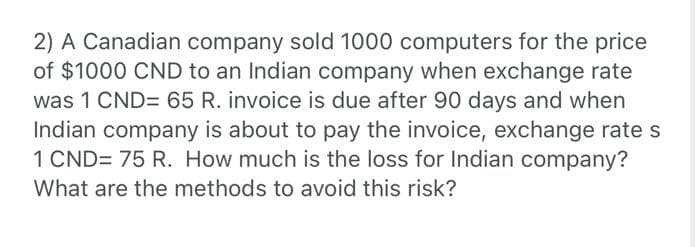 2) A Canadian company sold 1000 computers for the price
of $1000 CND to an Indian company when exchange rate
was 1 CND= 65 R. invoice is due after 90 days and when
Indian company is about to pay the invoice, exchange rate s
1 CND= 75 R. How much is the loss for Indian company?
What are the methods to avoid this risk?