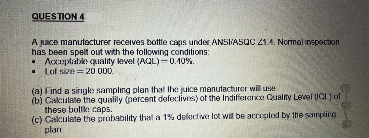 QUESTION 4
A juice manufacturer receives bottle caps under ANSI/ASQC Z1.4. Normal inspection
has been spelt out with the following conditions:
▪ Acceptable quality level (AQL)=0.40%.
■ Lot size 20 000.
|||||
(a) Find a single sampling plan that the juice manufacturer will use.
(b) Calculate the quality (percent defectives) of the Indifference Quality Level (IQL) of
these bottle caps.
(c) Calculate the probability that a 1% defective lot will be accepted by the sampling
plan.