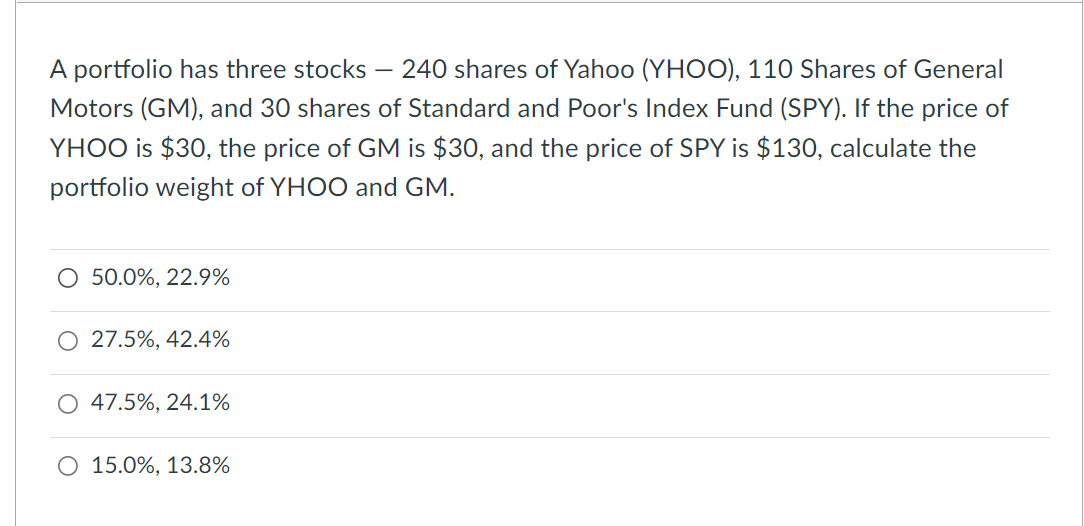 A portfolio has three stocks - - 240 shares of Yahoo (YHOO), 110 Shares of General
Motors (GM), and 30 shares of Standard and Poor's Index Fund (SPY). If the price of
YHOO is $30, the price of GM is $30, and the price of SPY is $130, calculate the
portfolio weight of YHOO and GM.
O 50.0%, 22.9%
O 27.5%, 42.4%
47.5%, 24.1%
O 15.0%, 13.8%