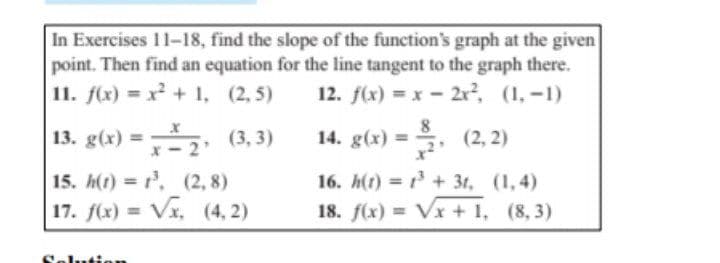 In Exercises 11-18, find the slope of the function's graph at the given
point. Then find an equation for the line tangent to the graph there.
11. f(x) = x + 1, (2, 5)
12. f(x) x- 2r, (1, -1)
13. g(x) =2 (3, 3)
14. g(x)
8
(2, 2)
%3D
%3D
15. h(t) = , (2, 8)
16. h(t) = 1 + 3t, (1,4)
17. f(x) = Vx, (4, 2)
18. f(x) = Vx + 1, (8, 3)
%3D
