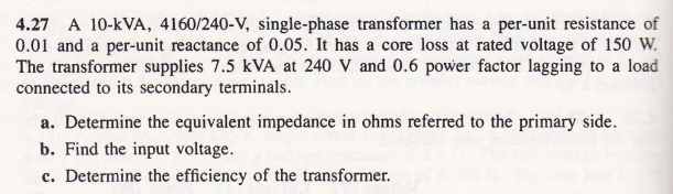 4.27 A 10-KVA, 4160/240-V, single-phase transformer has a per-unit resistance of
0.01 and a per-unit reactance of 0.05. It has a core loss at rated voltage of 150 W.
The transformer supplies 7.5 KVA at 240 V and 0.6 power factor lagging to a load
connected to its secondary terminals.
a. Determine the equivalent impedance in ohms referred to the primary side.
b. Find the input voltage.
c. Determine the efficiency of the transformer.