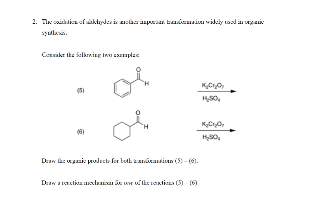 2. The oxidation of aldehydes is another important transformation widely used in organic
synthesis.
Consider the following two examples:
K2Cr2O,
(5)
H2SO,
(6)
H2SO,
Draw the organic products for both transformations (5) – (6).
Draw a reaction mechanism for one of the reactions (5) – (6)
