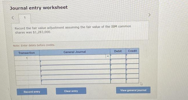 Journal entry worksheet
<
1
Record the fair value adjustment assuming the fair value of the IBM common
shares was $1,283,000.
Note: Enter debits before credits.
Transaction
Record entry
General Journal
Clear entry
Debit Credit
View general journal
>
