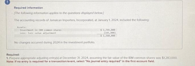 Required information
[The following information applies to the questions displayed below]
The accounting records of Jamaican Importers, Incorporated, at January 1, 2024, included the following:
Assets:
Investment in 18H common shares
Less: Fair value adjustment
No changes occurred during 2024 in the investment portfolio.
$ 1,745,000
(185,000)
$1,560,000
Required:
1. Prepare appropriate adjusting entry(s) at December 31, 2024, assuming the fair value of the IBM common shares was $1,283,000.
Note: If no entry is required for a transaction/event, select "No journal entry required" in the first account field.