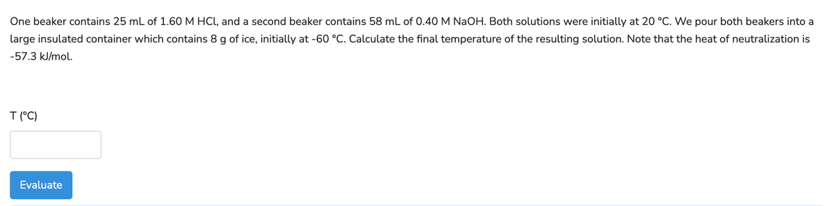 One beaker contains 25 mL of 1.60 M HCl, and a second beaker contains 58 mL of 0.40 M NaOH. Both solutions were initially at 20 °C. We pour both beakers into a
large insulated container which contains 8 g of ice, initially at -60 °C. Calculate the final temperature of the resulting solution. Note that the heat of neutralization is
-57.3 kJ/mol.
T (°C)
Evaluate