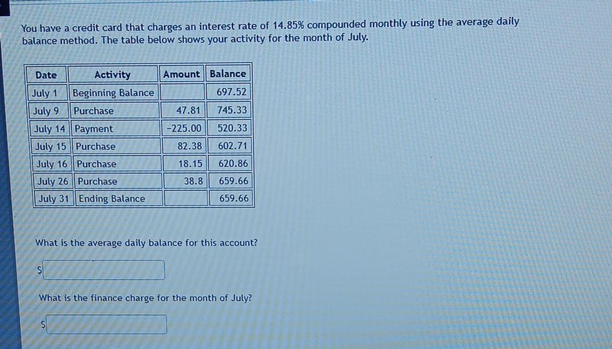 You have a credit card that charges an interest rate of 14.85% compounded monthly using the average daily
balance method. The table below shows your activity for the month of July.
Activity
Beginning Balance
Purchase
Date
July 1
July 9
July 14
Payment
July 15
Purchase
July 16
Purchase
July 26
Purchase
July 31 Ending Balance
Amount
47.81
-225.00
82.38
18.15
38.8
Balance
697.52
745.33
520.33
602.71
620.86
659.66
659.66
What is the average daily balance for this account?
What is the finance charge for the month of July?