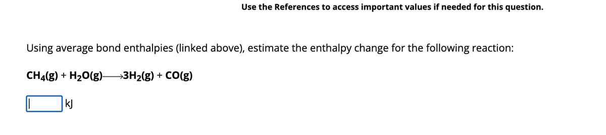 Use the References to access important values if needed for this question.
Using average bond enthalpies (linked above), estimate the enthalpy change for the following reaction:
CH4(g) + H₂O(g)- →3H₂(g) + CO(g)
kJ