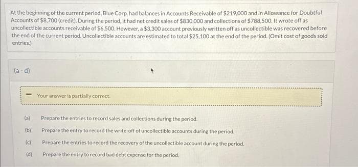 At the beginning of the current period, Blue Corp. had balances in Accounts Receivable of $219,000 and in Allowance for Doubtful
Accounts of $8,700 (credit). During the period, it had net credit sales of $830,000 and collections of $788,500. It wrote off as
uncollectible accounts receivable of $6,500. However, a $3,300 account previously written off as uncollectible was recovered before
the end of the current period. Uncollectible accounts are estimated to total $25,100 at the end of the period. (Omit cost of goods sold
entries.)
(a-d)
-
(a)
(b)
(c)
(d)
Your answer is partially correct.
Prepare the entries to record sales and collections during the period.
Prepare the entry to record the write-off of uncollectible accounts during the period.
Prepare the entries to record the recovery of the uncollectible account during the period.
Prepare the entry to record bad debt expense for the period.