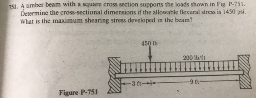 751. A timber beam with a square cross section supports the loads shown in Fig. P-751.
Determine the cross-sectional dimensions if the allowable flexural stress is 1450 psi.
What is the maximum shearing stress developed in the beam?
450 lb
200 lb/ft
3 ft-
-9 ft-
Figure P-751