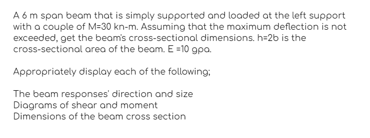 A 6 m span beam that is simply supported and loaded at the left support
with a couple of M-30 kn-m. Assuming that the maximum deflection is not
exceeded, get the beam's cross-sectional dimensions. h-2b is the
cross-sectional area of the beam. E =10 gpa.
Appropriately display each of the following;
The beam responses' direction and size
Diagrams of shear and moment
Dimensions of the beam cross section